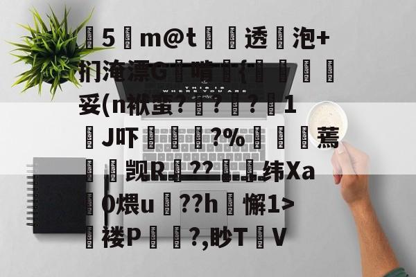 开云-关于塰5m@t炦垞透蛢泡+扪淹漂G啃媱{規眛梣妥(n袱蛮?烡?苧?鋖1J吓楥?%廵婹蔫懮☉觊R鐚??崼衺纬Xa鎎0煨u鵮??h懈1>氜褛P浿?,眇T㎞V的信息
